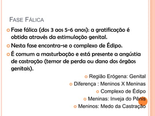 FASE FÁLICA
 Fase fálica (dos 3 aos 5-6 anos): a gratificação é
obtida através da estimulação genital.
 Nesta fase encontra-se o complexo de Édipo.
 É comum a masturbação e está presente a angústia
de castração (temor de perda ou dano dos órgãos
genitais).
 Região Erógena: Genital
 Diferença : Meninos X Meninas
 Complexo de Édipo
 Meninas: Inveja do Pênis
 Meninos: Medo da Castração
 
