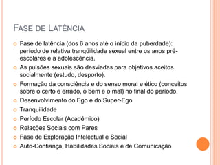 FASE DE LATÊNCIA
 Fase de latência (dos 6 anos até o início da puberdade):
período de relativa tranqüilidade sexual entre os anos pré-
escolares e a adolescência.
 As pulsões sexuais são desviadas para objetivos aceitos
socialmente (estudo, desporto).
 Formação da consciência e do senso moral e ético (conceitos
sobre o certo e errado, o bem e o mal) no final do período.
 Desenvolvimento do Ego e do Super-Ego
 Tranquilidade
 Período Escolar (Acadêmico)
 Relações Sociais com Pares
 Fase de Exploração Intelectual e Social
 Auto-Confiança, Habilidades Sociais e de Comunicação
 