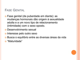 FASE GENITAL
 Fase genital (da puberdade em diante): as
mudanças hormonais dão origem à sexualidade
adulta e a um novo tipo de relacionamento
(intimidade) com o sexo oposto.
 Desenvolvimento sexual
 Interesse pelo outro sexo
 Busca o equilíbrio entre as diversas áreas da vida
 “Maturidade”
 