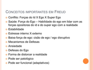CONCEITOS IMPORTANTES EM FREUD
 Conflito: Forças do Id X Ego X Super Ego
 Saúde: Força do Ego – Habilidade do ego em lidar com as
forças opositoras do id e do super ego com a realidade
 Estabilidade
 Estresse interno X externo
 Baixa força de ego: cisão de ego / ego disruptivo
 Mecanismos de Defesas
 Ansiedade
 Defesas do Ego
 Forma de distorcer a realidade
 Pode ser patológico
 Pode ser funcional (adaptativos)
 
