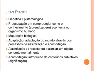 JEAN PIAGET
 Genética Epistemológica
 Preocupação em compreender como o
conhecimento (aprendizagem) acontecia no
organismo humano
 Maturação biológica
 Adaptação: adaptação do mundo através dos
processos de assimilação e acomodação
 Assimilação : processo de assimilar um objeto
concreto mentalmente
 Acomodação: introdução de conteúdos subjetivos
(significação)
 