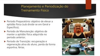  Período Preparatório: objetivo de elevar a
aptidão física (sub divide-se em Geral e
Específico);
 Período de Manutenção: objetivo de
manter a aptidão física adquirida no
período anterior;
 Período de Transição: recuperação e
regeneração ativa do aluno, perda da forma
esportiva, férias.
Planejamento e Periodização do
Treinamento Físico
 