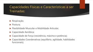 Capacidades Físicas e Características a ser
Treinadas:
 Respiração;
 Postura;
 Flexibilidade Muscular e Mobilidade Articular;
 Capacidade Aeróbica;
 Capacidade de Força (resistência, máxima e potência);
 Capacidades Coordenativas (equilíbrio, agilidade, habilidades
funcionais);
 