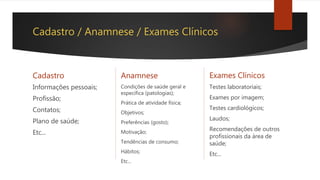 Cadastro / Anamnese / Exames Clínicos
Cadastro
Informações pessoais;
Profissão;
Contatos;
Plano de saúde;
Etc...
Anamnese
Condições de saúde geral e
específica (patologias);
Prática de atividade física;
Objetivos;
Preferências (gosto);
Motivação;
Tendências de consumo;
Hábitos;
Etc...
Exames Clínicos
Testes laboratoriais;
Exames por imagem;
Testes cardiológicos;
Laudos;
Recomendações de outros
profissionais da área de
saúde;
Etc...
 