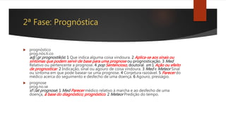 2ª Fase: Prognóstica
 prognóstico
prog.nós.ti.co
adj (gr prognostikós) 1 Que indica alguma coisa vindoura. 2 Aplica-se aos sinais ou
sintomas que podem servir de base para uma prognose ou prognosticação. 3 Med
Relativo ou pertencente a prognose. 4 pop Sentencioso, doutoral. sm 1 Ação ou efeito
de prognosticar. 2 Indicação, sinal ou agouro de coisa vindoura. 3 Med e Meteor Sinal
ou sintoma em que pode basear-se uma prognose. 4 Conjetura razoável. 5 Parecer do
médico acerca do seguimento e desfecho de uma doença. 6 Agouro, presságio.
 prognose
prog.no.se
sf (lat prognose) 1 Med Parecer médico relativo à marcha e ao desfecho de uma
doença, à base do diagnóstico; prognóstico. 2 Meteor Predição do tempo.
 