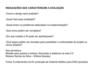 INDAGAÇÕES QUE CARACTERIZAM A AVALIAÇÃO

-Como o design será avaliado?

-Quem fará essa avaliação?

-Quais foram os problemas detectados na implementação?

-Que erros podem ser corrigidos?

-Em que medida o DI pode ser aperfeiçoado?

-Que ações podem ser tomadas para possibilitar a continuidade do projeto ou
novas edições?

Dica de leitura:
Moodle para autores e tutores: Educacão a distância na web 2.0
Robson Santos da Silva – Editora Novatec

Fonte: Fundamentos do DI: produção de material didático para EAD (youtube)
 