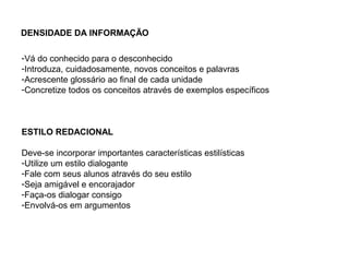 DENSIDADE DA INFORMAÇÃO

-Vá do conhecido para o desconhecido
-Introduza, cuidadosamente, novos conceitos e palavras
-Acrescente glossário ao final de cada unidade
-Concretize todos os conceitos através de exemplos específicos



ESTILO REDACIONAL

Deve-se incorporar importantes características estilísticas
-Utilize um estilo dialogante
-Fale com seus alunos através do seu estilo
-Seja amigável e encorajador
-Faça-os dialogar consigo
-Envolvá-os em argumentos
 