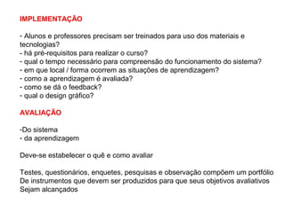 IMPLEMENTAÇÃO

- Alunos e professores precisam ser treinados para uso dos materiais e
tecnologias?
- há pré-requisitos para realizar o curso?
- qual o tempo necessário para compreensão do funcionamento do sistema?
- em que local / forma ocorrem as situações de aprendizagem?
- como a aprendizagem é avaliada?
- como se dá o feedback?
- qual o design gráfico?

AVALIAÇÃO

-Do sistema
- da aprendizagem

Deve-se estabelecer o quê e como avaliar

Testes, questionários, enquetes, pesquisas e observação compõem um portfólio
De instrumentos que devem ser produzidos para que seus objetivos avaliativos
Sejam alcançados
 