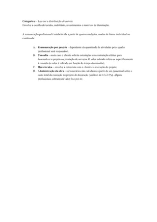 Categoria c – Lay-out e distribuição de móveis
Envolve a escolha de tecidos, mobiliário, revestimentos e materiais de iluminação.
A remuneração profissional é estabelecida a partir de quatro condições, usadas de forma individual ou
combinada:
A. Remuneração por projeto – dependente da quantidade de atividades pelas qual o
profissional será responsável.
B. Consulta – neste caso o cliente solicita orientação sem contratação efetiva para
desenvolver o projeto ou prestação de serviços. O valor cobrado refere-se especificamente
à consulta (o valor é cobrado em função do tempo da consulta);
C. Hora técnica – envolve a entrevista com o cliente e a execução do projeto;
D. Administração da obra – os honorários são calculados a partir de um percentual sobre o
custo total da execução do projeto de decoração (variável de 12 a 15%). Alguns
profissionais cobram um valor fixo por m2.
 