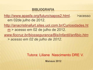 BIBLIOGRAFIA
http://www.apasfa.org/futuro/sapos2.html.       >acesso
  em 02de julho de 2012.
http://anacristinafurt.sites.uol.com.br/Curiosidades.ht
  m > acesso em 02 de julho de 2012.
www.fiocruz.br/biosseguranca/Bis/infantil/anfibio.htm
  > acesso em 02 de julho de 2012.



              Tutora: Liliane Nascimento DRE V.
                          Manaus 2012
 