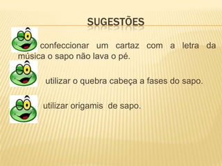 SUGESTÕES

     confeccionar um cartaz com a letra da
música o sapo não lava o pé.

     utilizar o quebra cabeça a fases do sapo.

     utilizar origamis de sapo.
 