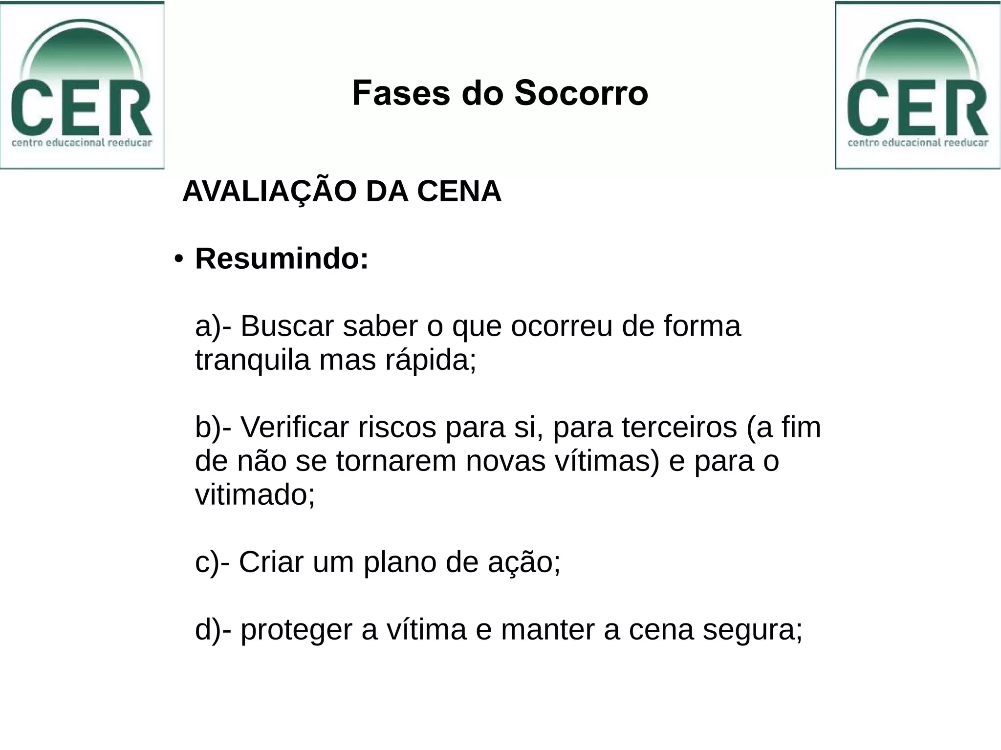 Fases do Socorro
AVALIAÇÃO DA CENA
● Resumindo:
a)- Buscar saber o que ocorreu de forma
tranquila mas rápida;
b)- Verificar riscos para si, para terceiros (a fim
de não se tornarem novas vítimas) e para o
vitimado;
c)- Criar um plano de ação;
d)- proteger a vítima e manter a cena segura;
 