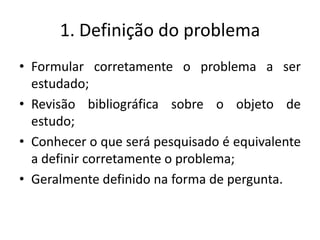 1. Definição do problemaFormular corretamente o problema a ser estudado;Revisão bibliográfica sobre o objeto de estudo;Conhecer o que será pesquisado é equivalente a definir corretamente o problema;Geralmente definido na forma de pergunta.