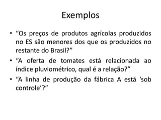 Exemplos“Os preços de produtos agrícolas produzidos no ES são menores dos que os produzidos no restante do Brasil?”“A oferta de tomates está relacionada ao índice pluviométrico, qual é a relação?”“A linha de produção da fábrica A está ‘sob controle’?”