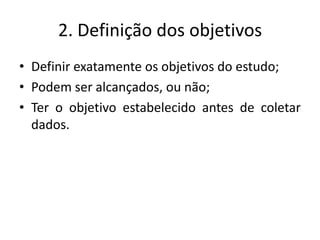 2. Definição dos objetivosDefinir exatamente os objetivos do estudo;Podem ser alcançados, ou não;Ter o objetivo estabelecido antes de coletar dados.