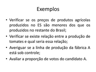 ExemplosVerificar se os preços de produtos agrícolas produzidos no ES são menores dos que os produzidos no restante do Brasil;Verificar se existe relação entre a produção de tomates e qual seria essa relação;Averiguar se a linha de produção da fábrica A está sob controle;Avaliar a proporção de votos do candidato A.
