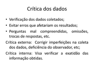 Crítica dos dadosVerificação dos dados coletados;Evitar erros que afetariam os resultados;Perguntas mal compreendidas, omissões, trocas de respostas, etc.Crítica externa:  Corrigir imperfeições na coleta dos dados, deficiência do observador, etc;Crítica interna: Visa verificar a exatidão das informação obtidas.