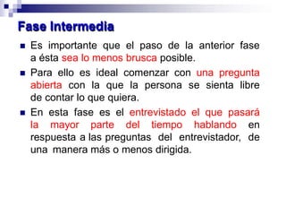  Es importante que el paso de la anterior fase
a ésta sea lo menos brusca posible.
 Para ello es ideal comenzar con una pregunta
abierta con la que la persona se sienta libre
de contar lo que quiera.
 En esta fase es el entrevistado el que pasará
la mayor parte del tiempo hablando en
respuesta a las preguntas del entrevistador, de
una manera más o menos dirigida.
Fase Intermedia
 