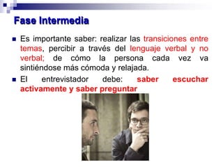  Es importante saber: realizar las transiciones entre
temas, percibir a través del lenguaje verbal y no
verbal; de cómo la persona cada vez va
sintiéndose más cómoda y relajada.
 El entrevistador debe: saber escuchar
activamente y saber preguntar
Fase Intermedia
 