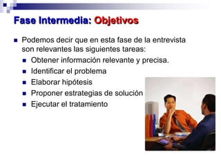  Podemos decir que en esta fase de la entrevista
son relevantes las siguientes tareas:
 Obtener información relevante y precisa.
 Identificar el problema
 Elaborar hipótesis
 Proponer estrategias de solución
 Ejecutar el tratamiento
Fase Intermedia: Objetivos
 