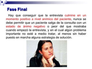 Hay que conseguir que la entrevista culmine en un
momento positivo a nivel anímico del paciente, nunca se
debe permitir que un paciente salga de la consulta con un
estado de ánimo negativo o peor del que mostraba
cuando empezó la entrevista, y en el cual algún problema
importante no esté a medio tratar, al menos sin haber
puesto en marcha alguna estrategia de solución.
Fase Final
 