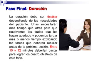 La duración debe ser flexible
dependiendo de las necesidades
del paciente. Unas necesitarán
más tiempo que otras para que
resolvamos las dudas que les
hayan quedado y podemos tardar
más o menos tiempo explicando
las tareas que deberán realizar
antes de la próxima sesión. Entre
10 y 12 minutos deberían bastar
para lograr los cuatro objetivos de
esta fase.
Fase Final: Duración
 