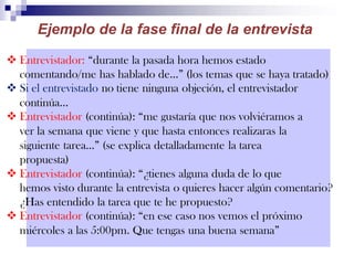  Entrevistador: “durante la pasada hora hemos estado
comentando/me has hablado de…” (los temas que se haya tratado)
 Si el entrevistado no tiene ninguna objeción, el entrevistador
continúa…
 Entrevistador (continúa): “me gustaría que nos volviéramos a
ver la semana que viene y que hasta entonces realizaras la
siguiente tarea…” (se explica detalladamente la tarea
propuesta)
 Entrevistador (continúa): “¿tienes alguna duda de lo que
hemos visto durante la entrevista o quieres hacer algún comentario?
¿Has entendido la tarea que te he propuesto?
 Entrevistador (continúa): “en ese caso nos vemos el próximo
miércoles a las 5:00pm. Que tengas una buena semana”
Ejemplo de la fase final de la entrevista
 