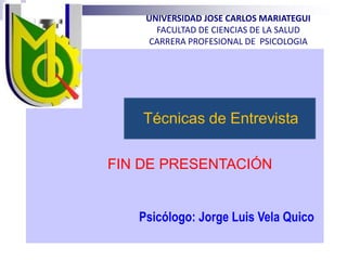 UNIVERSIDAD JOSE CARLOS MARIATEGUI
FACULTAD DE CIENCIAS DE LA SALUD
CARRERA PROFESIONAL DE PSICOLOGIA
Técnicas de Entrevista
FIN DE PRESENTACIÓN
Psicólogo: Jorge Luis Vela Quico
 