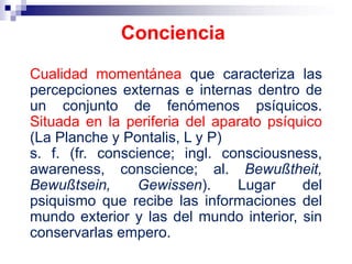 Cualidad momentánea que caracteriza las
percepciones externas e internas dentro de
un conjunto de fenómenos psíquicos.
Situada en la periferia del aparato psíquico
(La Planche y Pontalis, L y P)
s. f. (fr. conscience; ingl. consciousness,
awareness, conscience; al. Bewußtheit,
Bewußtsein, Gewissen). Lugar del
psiquismo que recibe las informaciones del
mundo exterior y las del mundo interior, sin
conservarlas empero.
Conciencia
 