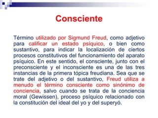 Término utilizado por Sigmund Freud, como adjetivo
para calificar un estado psíquico, o bien como
sustantivo, para indicar la localización de ciertos
procesos constitutivos del funcionamiento del aparato
psíquico. En este sentido, el consciente, junto con el
preconsciente y el inconsciente es una de las tres
instancias de la primera tópica freudiana. Sea que se
trate del adjetivo o del sustantivo, Freud utiliza a
menudo el término consciente como sinónimo de
conciencia, salvo cuando se trata de la conciencia
moral (Gewissen), proceso psíquico relacionado con
la constitución del ideal del yo y del superyó.
Consciente
 