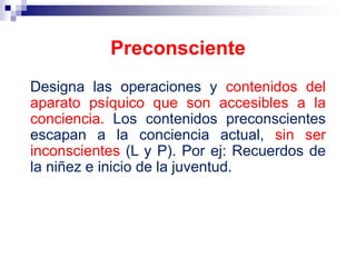 Designa las operaciones y contenidos del
aparato psíquico que son accesibles a la
conciencia. Los contenidos preconscientes
escapan a la conciencia actual, sin ser
inconscientes (L y P). Por ej: Recuerdos de
la niñez e inicio de la juventud.
Preconsciente
 