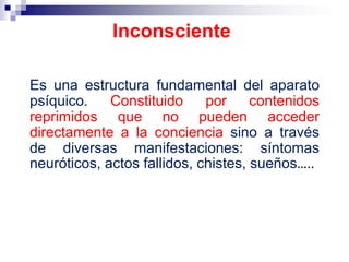Es una estructura fundamental del aparato
psíquico. Constituido por contenidos
reprimidos que no pueden acceder
directamente a la conciencia sino a través
de diversas manifestaciones: síntomas
neuróticos, actos fallidos, chistes, sueños…..
Inconsciente
 