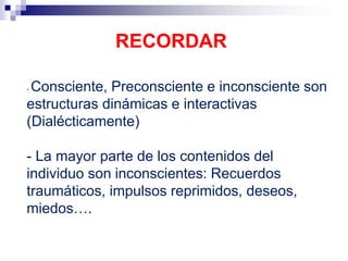 - Consciente, Preconsciente e inconsciente son
estructuras dinámicas e interactivas
(Dialécticamente)
- La mayor parte de los contenidos del
individuo son inconscientes: Recuerdos
traumáticos, impulsos reprimidos, deseos,
miedos….
RECORDAR
 