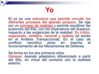 El yo es una estructura que permite vincular los
diferentes procesos del aparato psíquico. Se rige
por un principio de realidad y permite equilibrar las
pulsiones del Ello, con los imperativos del Superyó,
respecto a las exigencias de la realidad. Es crítico,
organizado, sintético, racional y realista (el adulto
en el Análisis Transaccional). En el caso de
conflicto neurótico pone en marcha el
funcionamiento de los Mecanismos de Defensa.
Se forma en los dos primeros años.
Génesis: Aparato adaptativo diferenciado a partir
del Ello, en virtud del contacto con la realidad
exterior.
Yo
 