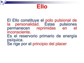 El Ello constituye el polo pulsional de
la personalidad. Estas pulsiones
permanecen reprimidas en el
inconsciente.
Es el reservorio primario de energía
psíquica.
Se rige por el principio del placer
Ello
 