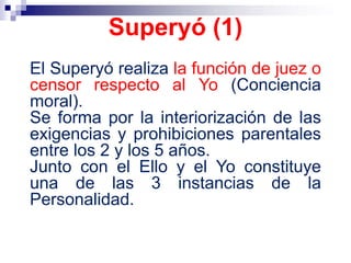 El Superyó realiza la función de juez o
censor respecto al Yo (Conciencia
moral).
Se forma por la interiorización de las
exigencias y prohibiciones parentales
entre los 2 y los 5 años.
Junto con el Ello y el Yo constituye
una de las 3 instancias de la
Personalidad.
Superyó (1)
 