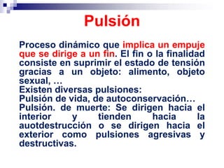 Proceso dinámico que implica un empuje
que se dirige a un fin. El fin o la finalidad
consiste en suprimir el estado de tensión
gracias a un objeto: alimento, objeto
sexual, …
Existen diversas pulsiones:
Pulsión de vida, de autoconservación…
Pulsión. de muerte: Se dirigen hacia el
interior y tienden hacia la
auotdestrucción o se dirigen hacia el
exterior como pulsiones agresivas y
destructivas.
Pulsión
 