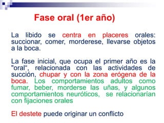 La libido se centra en placeres orales:
succionar, comer, morderese, llevarse objetos
a la boca.
La fase inicial, que ocupa el primer año es la
"oral“, relacionada con las actividades de
succión, chupar y con la zona erógena de la
boca. Los comportamientos adultos como
fumar, beber, morderse las uñas, y algunos
comportamientos neuróticos, se relacionarían
con fijaciones orales
El destete puede originar un conflicto
Fase oral (1er año)
 