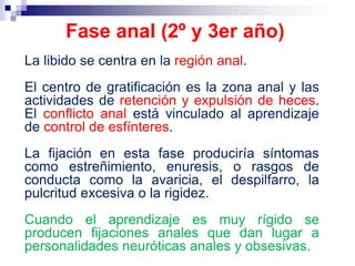 La libido se centra en la región anal.
El centro de gratificación es la zona anal y las
actividades de retención y expulsión de heces.
El conflicto anal está vinculado al aprendizaje
de control de esfínteres.
La fijación en esta fase produciría síntomas
como estreñimiento, enuresis, o rasgos de
conducta como la avaricia, el despilfarro, la
pulcritud excesiva o la rigidez.
Cuando el aprendizaje es muy rígido se
producen fijaciones anales que dan lugar a
personalidades neuróticas anales y obsesivas.
Fase anal (2º y 3er año)
 