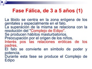 La libido se centra en la zona erógena de los
genitales y especialmente en el falo.
La superación de la misma se relaciona con la
resolución del "Complejo de Edipo".
Se producen hábitos masturbatorios.
Preocupación por el origen de los niños.
Interés pos las relaciones eróticas de los
padres.
El falo se convierte en símbolo de poder y
potencia.
Durante esta fase se produce el Complejo de
Edipo
Fase Fálica, de 3 a 5 años (1)
 