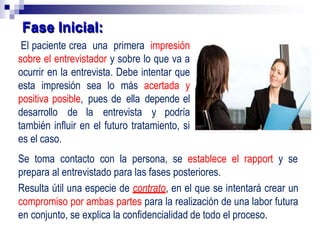 El paciente crea una primera impresión
sobre el entrevistador y sobre lo que va a
ocurrir en la entrevista. Debe intentar que
esta impresión sea lo más acertada y
positiva posible, pues de ella depende el
desarrollo de la entrevista y podría
también influir en el futuro tratamiento, si
es el caso.
Se toma contacto con la persona, se establece el rapport y se
prepara al entrevistado para las fases posteriores.
Resulta útil una especie de contrato, en el que se intentará crear un
compromiso por ambas partes para la realización de una labor futura
en conjunto, se explica la confidencialidad de todo el proceso.
Fase Inicial:
 