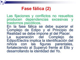 Las fijaciones y conflictos no resueltos
producen dependencias excesivas y
trastornos psicóticos.
En la fase fálica se debe superar el
Complejo de Edipo y el Principio de
Realidad se debe impone al del Placer.
La superación del Complejo de
Edipo/Electra implica la identificación del
niño/a con las figuras parentales,
fortaleciendo al Superyó frente al Ello y
desarrollando la identidad del Yo.
Fase fálica (2)
 