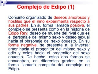 Conjunto organizado de deseos amorosos y
hostiles que el niño experimenta respecto a
sus padres. En su forma llamada positiva, el
complejo se presenta como en la historia de
Edipo Rey: deseo de muerte del rival que es
el personaje del mismo sexo y deseo sexual
hacia el personaje del sexo opuesto. En su
forma negativa, se presenta a la Inversa:
amor hacia el progenitor del mismo sexo y
odio y celos hacia el progenitor del sexo
opuesto. De hecho, estas dos formas se
encuentran, en diferentes grados, en la
forma llamada completa del complejo de
Edipo.
Complejo de Edipo (1)
 