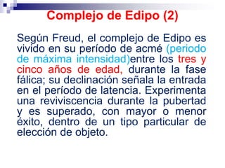 Según Freud, el complejo de Edipo es
vivido en su período de acmé (periodo
de máxima intensidad)entre los tres y
cinco años de edad, durante la fase
fálica; su declinación señala la entrada
en el período de latencia. Experimenta
una reviviscencia durante la pubertad
y es superado, con mayor o menor
éxito, dentro de un tipo particular de
elección de objeto.
Complejo de Edipo (2)
 
