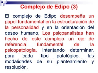 El complejo de Edipo desempeña un
papel fundamental en la estructuración de
la personalidad y en la orientación del
deseo humano. Los psicoanalistas han
hecho de este complejo un eje de
referencia fundamental de la
psicopatología, intentando determinar,
para cada tipo patológico, las
modalidades de su planteamiento y
resolución.
Complejo de Edipo (3)
 