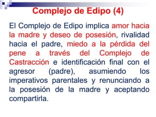 El Complejo de Edipo implica amor hacia
la madre y deseo de posesión, rivalidad
hacia el padre, miedo a la pérdida del
pene a través del Complejo de
Castracción e identificación final con el
agresor (padre), asumiendo los
imperativos parentales y renunciando a
la posesión de la madre y aceptando
compartirla.
Complejo de Edipo (4)
 