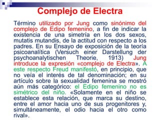 Término utilizado por Jung como sinónimo del
complejo de Edipo femenino, a fin de indicar la
existencia de una simetría en los dos sexos,
mutatis mutandis, de la actitud con respecto a los
padres. En su Ensayo de exposición de la teoría
psicoanalítica (Versuch einer Darstellung der
psychoanalytischen Theorie, 1913) Jung
introduce la expresión «complejo de Electra». A
este respecto Freud manifestó, en principio, que
no veía el interés de tal denominación; en su
artículo sobre la sexualidad femenina se mostró
aún más categórico: el Edipo femenino no es
simétrico del niño. «Solamente en el niño se
establece esta relación, que marca su destino,
entre el amor hacia uno de sus progenitores y,
simultáneamente, el odio hacia el otro como
rival».
Complejo de Electra
 
