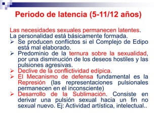 Las necesidades sexuales permanecen latentes.
La personalidad está básicamente formada.
 Se producen conflictos si el Complejo de Edipo
está mal elaborado.
 Predominio de la ternura sobre la sexualidad,
por una disminución de los deseos hostiles y las
pulsiones agresivas.
 Declive de la conflictividad edípica.
 El Mecanismo de defensa fundamental es la
Represión (las representaciones pulsionales
permanecen en el inconsciente)
 Desarrollo de la Sublimación. Consiste en
derivar una pulsión sexual hacia un fin no
sexual nuevo. Ej: Actividad artística, intelectual..
Periodo de latencia (5-11/12 años)
 