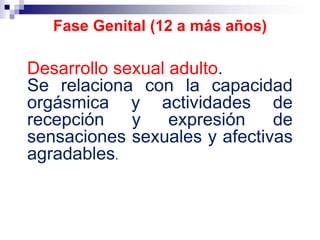 Desarrollo sexual adulto.
Se relaciona con la capacidad
orgásmica y actividades de
recepción y expresión de
sensaciones sexuales y afectivas
agradables.
Fase Genital (12 a más años)
 