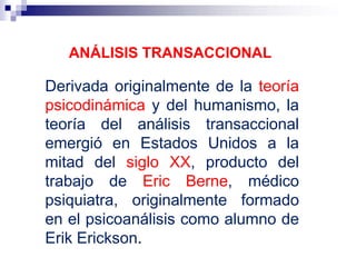 ANÁLISIS TRANSACCIONAL
Derivada originalmente de la teoría
psicodinámica y del humanismo, la
teoría del análisis transaccional
emergió en Estados Unidos a la
mitad del siglo XX, producto del
trabajo de Eric Berne, médico
psiquiatra, originalmente formado
en el psicoanálisis como alumno de
Erik Erickson.
 